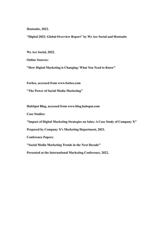 Hootsuite, 2022.
"Digital 2022: Global Overview Report" by We Are Social and Hootsuite
We Are Social, 2022.
Online Sources:
"How Digital Marketing is Changing: What You Need to Know"
Forbes, accessed from www.forbes.com
"The Power of Social Media Marketing"
HubSpot Blog, accessed from www.blog.hubspot.com
Case Studies:
"Impact of Digital Marketing Strategies on Sales: A Case Study of Company X"
Prepared by Company X's Marketing Department, 2021.
Conference Papers:
"Social Media Marketing Trends in the Next Decade"
Presented at the International Marketing Conference, 2022.
 