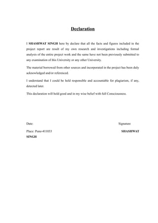 Declaration
I SHASHWAT SINGH here by declare that all the facts and figures included in the
project report are result of my own research and investigations including formal
analysis of the entire project work and the same have not been previously submitted to
any examination of this University or any other University.
The material borrowed from other sources and incorporated in the project has been duly
acknowledged and/or referenced.
I understand that I could be held responsible and accountable for plagiarism, if any,
detected later.
This declaration will hold good and in my wise belief with full Consciousness.
Date: Signature
Place: Pune-411033 SHASHWAT
SINGH
 