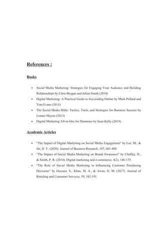 References :
Books
 Social Media Marketing: Strategies for Engaging Your Audience and Building
Relationships by Chris Brogan and Julien Smith (2010)
 Digital Marketing: A Practical Guide to Succeeding Online by Mark Pollard and
Tom Evans (2014)
 The Social Media Bible: Tactics, Tools, and Strategies for Business Success by
Lonnie Mayne (2013)
 Digital Marketing All-in-One for Dummies by Sean Kelly (2019)
Academic Articles
 "The Impact of Digital Marketing on Social Media Engagement" by Lee, M., &
Jin, D. Y. (2020). Journal of Business Research, 107, 401-408.
 "The Impact of Social Media Marketing on Brand Awareness" by Chaffey, D.,
& Smith, P. R. (2014). Digital marketing and e-commerce, 4(2), 146-175.
 "The Role of Social Media Marketing in Influencing Customer Purchasing
Decisions" by Hussain, S., Khan, M. A., & Awan, H. M. (2017). Journal of
Retailing and Consumer Services, 39, 182-191.
 