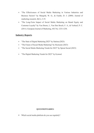  "The Effectiveness of Social Media Marketing in Various Industries and
Business Sectors" by Mangold, W. G., & Faulds, D. J. (2009). Journal of
marketing research, 46(1), 3-19.
 "The Long-Term Impact of Social Media Marketing on Brand Equity and
Customer Loyalty" by Van Doorn, J., Van Den Bosch, F. A., & Verhoef, P. C.
(2011). European Journal of Marketing, 45(7-8), 1233-1258.
Industry Reports
 "The State of Digital Marketing 2023" by Statista (2023)
 "The Future of Social Media Marketing" by Hootsuite (2023)
 "The Social Media Marketing Trends for 2023" by Sprout Social (2023)
 "The Digital Marketing Trends for 2023" by Econsul.
QUESTIONNARIES:
 Which social media platform do you use regularly?
 