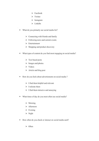  Facebook
 Twitter
 Instagram
 LinkdIn
 What do you primarly use social media for?
 Connecting with friends and family
 Following news and current events
 Entertainment
 Shopping and product discovery
 What types of content do you find most engaging on social media?
 Text based posts
 Images and photos
 Videos
 Article and blog post
 How do you feels about advertisments on social media ?
 I find them helpful and relevant
 I tolerate them
 I find them intrusive and annoying
 What times of day do you most often use social media?
 Morning
 Afternoon
 Evening
 Night
 How often do you check or interact on social media each?
 Often
 