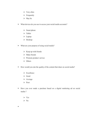  Very often
 Frequently
 May be
 What devices do you use to access your social media accounts?
 Smart phone
 Tablet
 Laptop
 Desktop
 What are your purpose of using social media?
 Keep up with friends
 Make friends
 Promote product/ service
 Others
 How would you rate the quality of the content that share on social media?
 Excellence
 Good
 Average
 Poor
 Have you ever made a purchase based on a digital marketing ad on social
media ?
 Yes
 No

 
