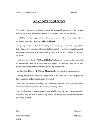 Overall Coordinator MBA Director
ACKNOWLEDGEMENT
The satiation and euphoria that accompany the successful completion of the project
would be incomplete without the mention of the customer who made it possible.
I would like to take the opportunity to thank and express my deep sense of gratitude to
my faculty guide Dr. PRAJAKTA TEMBHURNE
I am greatly indebted to both for providing their valuable guidance at all stages of the
study, their advice, constructive Recommendations, positive and supportive attitude, and
continuous encouragement, without which it would have not been possible to complete
the project.
I would also like to thank VAISHALI SHARAWAT ma’am who despite busy schedule
has co-operated with me continuously and indeed, his valuable contribution and
guidance have been certainly indispensable for my project work.
I am thankful to Director, Dr. Chetan Chaudhari for his consistent encouragement.
I owe my wholehearted thanks and appreciation to the entire staff of the company for
their cooperation and assistance during my project.
I hope that I can build upon the experience and knowledge that I have gained and make
evaluable contribution towards this industry in coming future.
I have tried to draw in as much as much as possible from my own experiences at the
workplaces Very big thanks go to all my friends and family who guided me supported
me in times of need.
Date: Signature
Place: Pune-411 033 SHASHWAT
SINGH
 