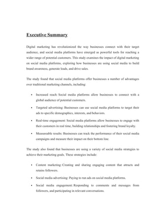 Executive Summary
Digital marketing has revolutionized the way businesses connect with their target
audience, and social media platforms have emerged as powerful tools for reaching a
wider range of potential customers. This study examines the impact of digital marketing
on social media platforms, exploring how businesses are using social media to build
brand awareness, generate leads, and drive sales.
The study found that social media platforms offer businesses a number of advantages
over traditional marketing channels, including:
 Increased reach: Social media platforms allow businesses to connect with a
global audience of potential customers.
 Targeted advertising: Businesses can use social media platforms to target their
ads to specific demographics, interests, and behaviors.
 Real-time engagement: Social media platforms allow businesses to engage with
their customers in real time, building relationships and fostering brand loyalty.
 Measureable results: Businesses can track the performance of their social media
campaigns and measure their impact on their bottom line.
The study also found that businesses are using a variety of social media strategies to
achieve their marketing goals. These strategies include:
 Content marketing: Creating and sharing engaging content that attracts and
retains followers.
 Social media advertising: Paying to run ads on social media platforms.
 Social media engagement: Responding to comments and messages from
followers, and participating in relevant conversations.
 