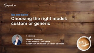 1 © Experian 19/09/2019
Sip and Solve
Choosing the right model:
custom or generic
Featuring:
Marsha Silverman
Lead Analytic Consultant
Experian Commercial Decision Sciences
 