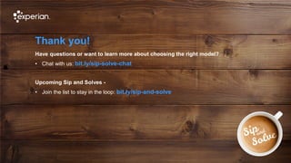 10 © Experian 19/09/2019
Thank you!
Have questions or want to learn more about choosing the right model?
• Chat with us: bit.ly/sip-solve-chat
Upcoming Sip and Solves -
• Join the list to stay in the loop: bit.ly/sip-and-solve
 