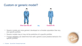 5 © Experian
Custom or generic model?
• Generic models are more general, developed on a broader population than any
one specific portfolio
• Generic models may or may not be predictive of a specific portfolio
• A score validation can determine how well a generic score predicts behavior of a
specific portfolio
One size fits all Custom fitvs.
Sip and Solve: Choosing the right model
 