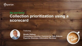 1 © Experian 25/07/2019
Sip and Solve
Collection prioritization using a
scorecard
Featuring:
Brodie Oldham
Consultancy Director, Commercial Data Science
Experian Business Information Services
 