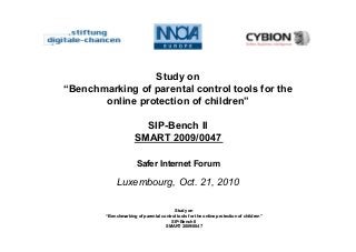 Study on
“Benchmarking of parental control tools for the online protection of children”
SIP-Bench II
SMART 2009/0047
Study on
“Benchmarking of parental control tools for the
online protection of children”
SIP-Bench II
SMART 2009/0047
Safer Internet Forum
Luxembourg, Oct. 21, 2010
 