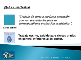¿Qué es una Tesina?

“Trabajo de corta a mediana extensión
que son presentados para su
correspondiente evaluación académica ”.
Carlos Sabino

Trabajo escrito, exigido para ciertos grados
en general inferiores al de doctor.

Lic. Matías S. Lemos 27/11/2013

 