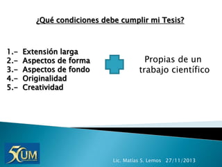 ¿Qué condiciones debe cumplir mi Tesis?

1.2.3.4.5.-

Extensión larga
Aspectos de forma
Aspectos de fondo
Originalidad
Creatividad

Propias de un
trabajo científico

Lic. Matías S. Lemos 27/11/2013

 