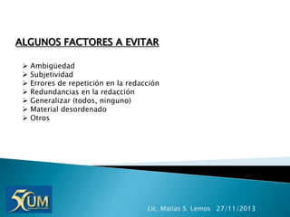 ALGUNOS FACTORES A EVITAR








Ambigüedad
Subjetividad
Errores de repetición en la redacción
Redundancias en la redacción
Generalizar (todos, ninguno)
Material desordenado
Otros

Lic. Matías S. Lemos 27/11/2013

 