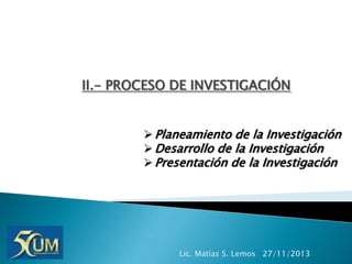 II.- PROCESO DE INVESTIGACIÓN
 Planeamiento de la Investigación
 Desarrollo de la Investigación
 Presentación de la Investigación

Lic. Matías S. Lemos 27/11/2013

 