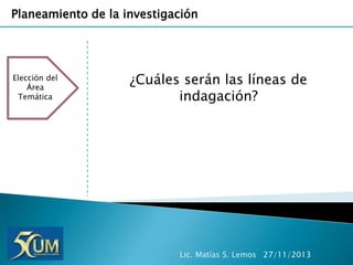 Planeamiento de la investigación

Elección del
Área
Temática

¿Cuáles serán las líneas de
indagación?

Lic. Matías S. Lemos 27/11/2013

 