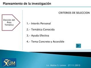 Planeamiento de la investigación
CRITERIOS DE SELECCION
Elección del
Área
Temática

1.- Interés Personal
2.- Temática Conocida

3.- Ayuda Efectiva
4.- Tema Concreto y Accesible

Lic. Matías S. Lemos 27/11/2013

 