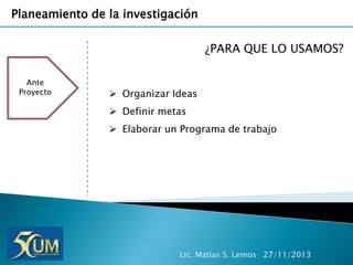 Planeamiento de la investigación
¿PARA QUE LO USAMOS?
Ante
Proyecto

 Organizar Ideas
 Definir metas
 Elaborar un Programa de trabajo

Lic. Matías S. Lemos 27/11/2013

 