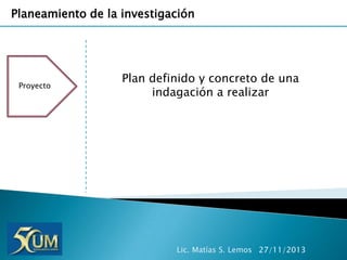 Planeamiento de la investigación

Proyecto

Plan definido y concreto de una
indagación a realizar

Lic. Matías S. Lemos 27/11/2013

 