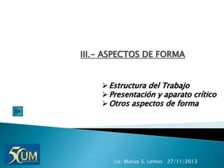 III.- ASPECTOS DE FORMA
 Estructura del Trabajo
 Presentación y aparato crítico
 Otros aspectos de forma

Lic. Matías S. Lemos 27/11/2013

 