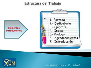 Estructura del Trabajo

Elementos
Introductorios

1.- Portada
2.- Dedicatoria
3.- Epígrafe
4.- Índice
5.- Prologo
6.- Agradecimientos
7.- Introducción

Lic. Matías S. Lemos 27/11/2013

 