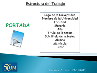 Estructura del Trabajo

PORTADA

Logo de la Universidad
Nombre de la Universidad
Facultad
Materia
Año
Título de la tesina
Sub título de la tesina
Alumno
Matrícula
Tutor

Lic. Matías S. Lemos 27/11/2013

 