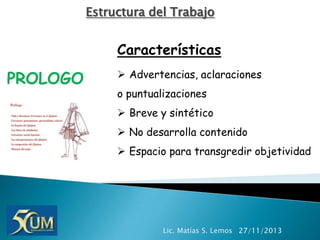 Estructura del Trabajo

Características

PROLOGO

 Advertencias, aclaraciones
o puntualizaciones
 Breve y sintético

 No desarrolla contenido
 Espacio para transgredir objetividad

Lic. Matías S. Lemos 27/11/2013

 