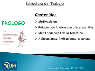 Estructura del Trabajo

Contenidos

PROLOGO

 Motivaciones
 Relación de la obra con otros escritos
Ideas generales de la temática

 Aclaraciones, limitaciones, alcances

Lic. Matías S. Lemos 27/11/2013

 