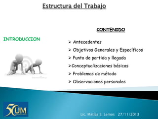 Estructura del Trabajo

CONTENIDO
INTRODUCCION

 Antecedentes
 Objetivos Generales y Específicos
 Punto de partida y llegada

Conceptualizaciones básicas
 Problemas de método
 Observaciones personales

Lic. Matías S. Lemos 27/11/2013

 