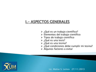 I.- ASPECTOS GENERALES








¿Qué es un trabajo científico?
Elementos del trabajo científico
Tipos de trabajo científico
¿Qué es una tesis?
¿Qué es una tesina?
¿Qué condiciones debe cumplir mi tesina?
Algunos factores a evitar

Lic. Matías S. Lemos 27/11/2013

 