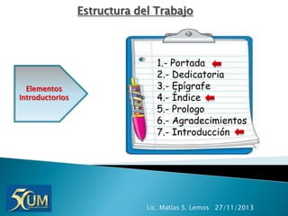 Estructura del Trabajo

Elementos
Introductorios

1.- Portada
2.- Dedicatoria
3.- Epígrafe
4.- Índice
5.- Prologo
6.- Agradecimientos
7.- Introducción

Lic. Matías S. Lemos 27/11/2013

 
