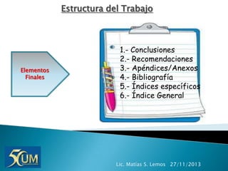 Estructura del Trabajo

Elementos
Finales

1.- Conclusiones
2.- Recomendaciones
3.- Apéndices/Anexos
4.- Bibliografía
5.- Índices específicos
6.- Índice General

Lic. Matías S. Lemos 27/11/2013

 