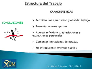 Estructura del Trabajo
CARACTERISTICAS

CONCLUSIONES

 Permiten una apreciación global del trabajo
 Presentar nuevos aportes
 Aportar reflexiones, apreciaciones y
evaluaciones personales
 Comentar limitaciones detectadas
 No introducen elementos nuevos

Lic. Matías S. Lemos 27/11/2013

 
