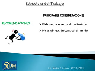 Estructura del Trabajo
PRINCIPALES CONSIDERACIONES
RECOMENDACIONES

 Elaborar de acuerdo al destinatario
 No es obligación cambiar el mundo

Lic. Matías S. Lemos 27/11/2013

 
