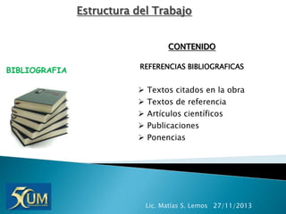 Estructura del Trabajo
CONTENIDO
BIBLIOGRAFIA

REFERENCIAS BIBLIOGRAFICAS







Textos citados en la obra
Textos de referencia
Artículos científicos
Publicaciones
Ponencias

Lic. Matías S. Lemos 27/11/2013

 