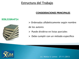 Estructura del Trabajo
CONSIDERACIONES PRINCIPALES
BIBLIOGRAFIA

 Ordenadas alfabéticamente según nombre
de los autores
 Puede dividirse en listas parciales

 Debe cumplir con un método específico

Lic. Matías S. Lemos 27/11/2013

 