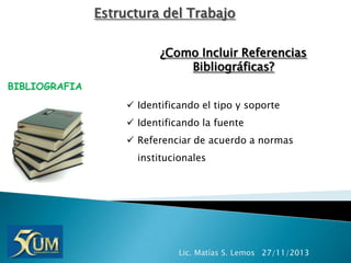 Estructura del Trabajo
¿Como Incluir Referencias
Bibliográficas?
BIBLIOGRAFIA
 Identificando el tipo y soporte
 Identificando la fuente
 Referenciar de acuerdo a normas
institucionales

Lic. Matías S. Lemos 27/11/2013

 