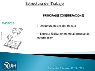 Estructura del Trabajo
PRINCIPALES CONSIDERACIONES
INDICES

 Estructura básica del trabajo
 Expresa lógica inherente al proceso de
investigación

Lic. Matías S. Lemos 27/11/2013

 