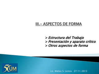 III.- ASPECTOS DE FORMA
 Estructura del Trabajo
 Presentación y aparato crítico
 Otros aspectos de forma

Lic. Matías S. Lemos 27/11/2013

 
