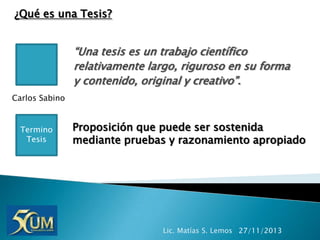 ¿Qué es una Tesis?

“Una tesis es un trabajo científico
relativamente largo, riguroso en su forma
y contenido, original y creativo”.
Carlos Sabino

Termino
Tesis

Proposición que puede ser sostenida
mediante pruebas y razonamiento apropiado

Lic. Matías S. Lemos 27/11/2013

 