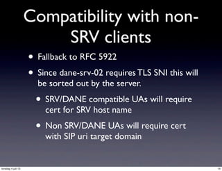 Compatibility with non-
SRV clients
• Fallback to RFC 5922
• Since dane-srv-02 requires TLS SNI this will
be sorted out by the server.
• SRV/DANE compatible UAs will require
cert for SRV host name
• Non SRV/DANE UAs will require cert
with SIP uri target domain
14torsdag 4 juli 13
 