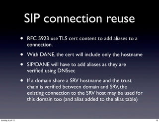 SIP connection reuse
• RFC 5923 use TLS cert content to add aliases to a
connection.
• With DANE, the cert will include only the hostname
• SIP/DANE will have to add aliases as they are
veriﬁed using DNSsec
• If a domain share a SRV hostname and the trust
chain is veriﬁed between domain and SRV, the
existing connection to the SRV host may be used for
this domain too (and alias added to the alias table)
16torsdag 4 juli 13
 