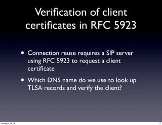 Veriﬁcation of client
certiﬁcates in RFC 5923
• Connection reuse requires a SIP server
using RFC 5923 to request a client
certiﬁcate
• Which DNS name do we use to look up
TLSA records and verify the client?
17torsdag 4 juli 13
 