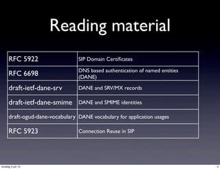 Reading material
RFC 5922 SIP Domain Certiﬁcates
RFC 6698 DNS based authentication of named entities
(DANE)
draft-ietf-dane-srv DANE and SRV/MX records
draft-ietf-dane-smime DANE and SMIME identities
draft-ogud-dane-vocabulary DANE vocabulary for application usages
RFC 5923 Connection Reuse in SIP
2torsdag 4 juli 13
 