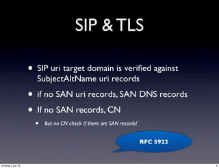 SIP & TLS
• SIP uri target domain is veriﬁed against
SubjectAltName uri records
• if no SAN uri records, SAN DNS records
• If no SAN records, CN
• But no CN check if there are SAN records!
RFC 5922
3torsdag 4 juli 13
 