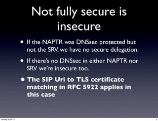 Not fully secure is
insecure
• If the NAPTR was DNSsec protected but
not the SRV, we have no secure delegation.
• If there’s no DNSsec in either NAPTR nor
SRV we’re insecure too.
•The SIP Uri to TLS certiﬁcate
matching in RFC 5922 applies in
this case
5torsdag 4 juli 13
 