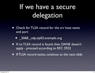 If we have a secure
delegation
• Check for TLSA record for the srv host name
and port
• _5068._udp.sip02.example.org
• If no TLSA record is found, then DANE doesn’t
apply - proceed according to RFC 5922
• If TLSA record exists, continue to the next slide
6torsdag 4 juli 13
 