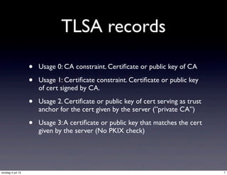 TLSA records
• Usage 0: CA constraint. Certiﬁcate or public key of CA
• Usage 1: Certiﬁcate constraint. Certiﬁcate or public key
of cert signed by CA.
• Usage 2. Certiﬁcate or public key of cert serving as trust
anchor for the cert given by the server (”private CA”)
• Usage 3:A certiﬁcate or public key that matches the cert
given by the server (No PKIX check)
7torsdag 4 juli 13
 
