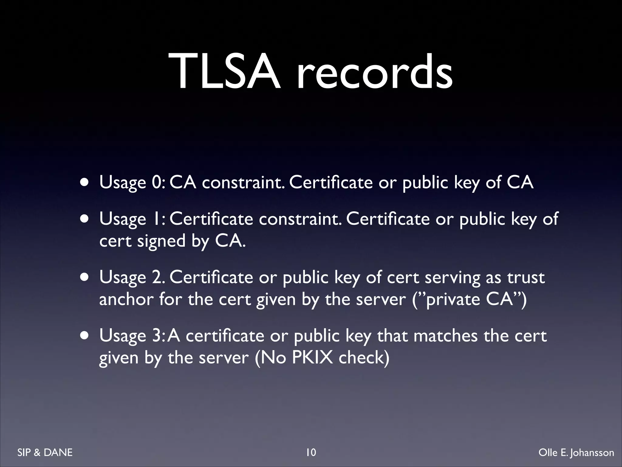TLSA records
• Usage 0: CA constraint. Certiﬁcate or public key of CA	

• Usage 1: Certiﬁcate constraint. Certiﬁcate or public key of
cert signed by CA. 	


• Usage 2. Certiﬁcate or public key of cert serving as trust
anchor for the cert given by the server (”private CA”)	


• Usage 3: A certiﬁcate or public key that matches the cert
given by the server (No PKIX check)

SIP  DANE

10

Olle E. Johansson

 