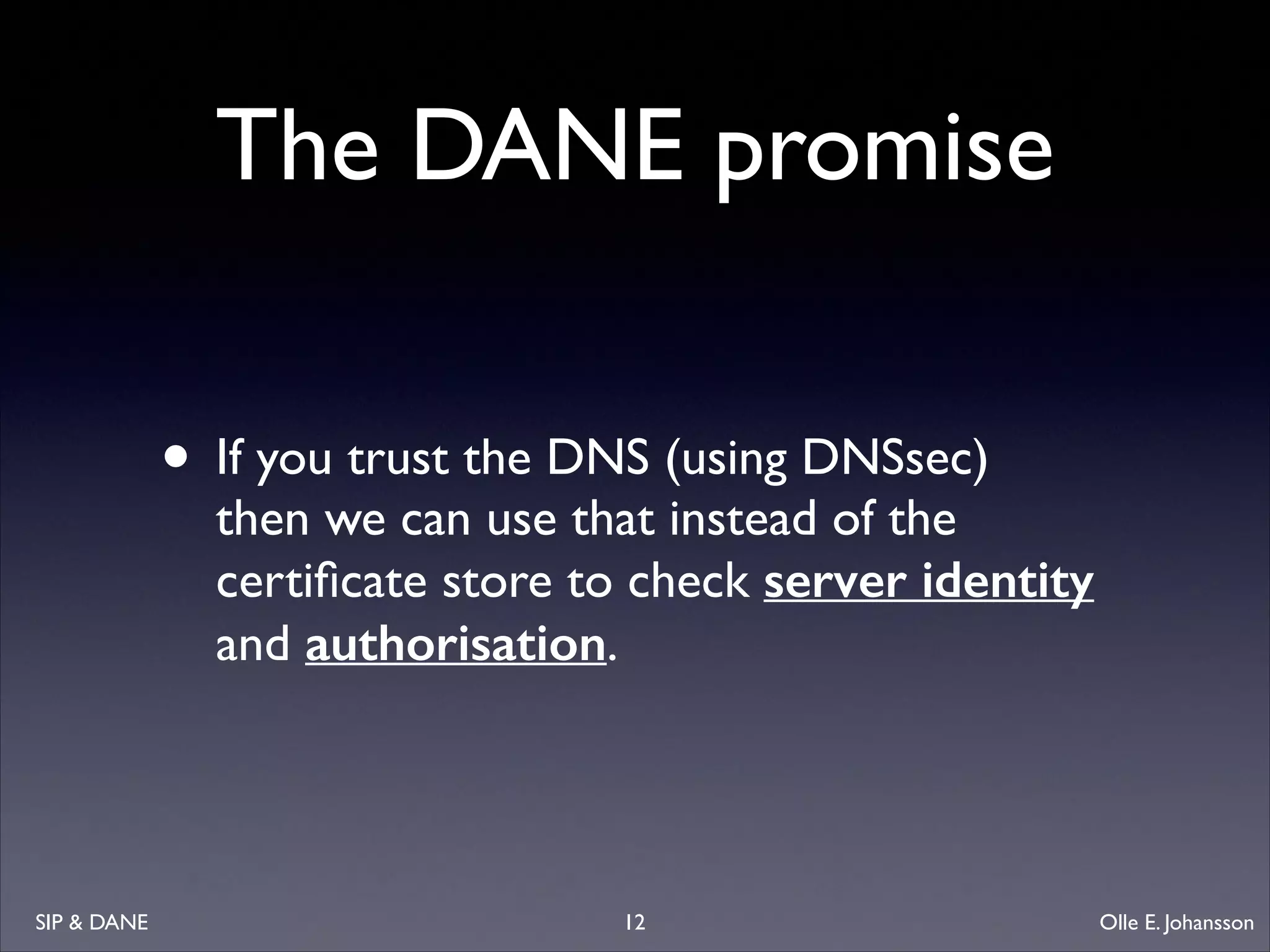 The DANE promise
• If you trust the DNS (using DNSsec) 

then we can use that instead of the
certiﬁcate store to check server identity
and authorisation.

SIP  DANE

12

Olle E. Johansson

 