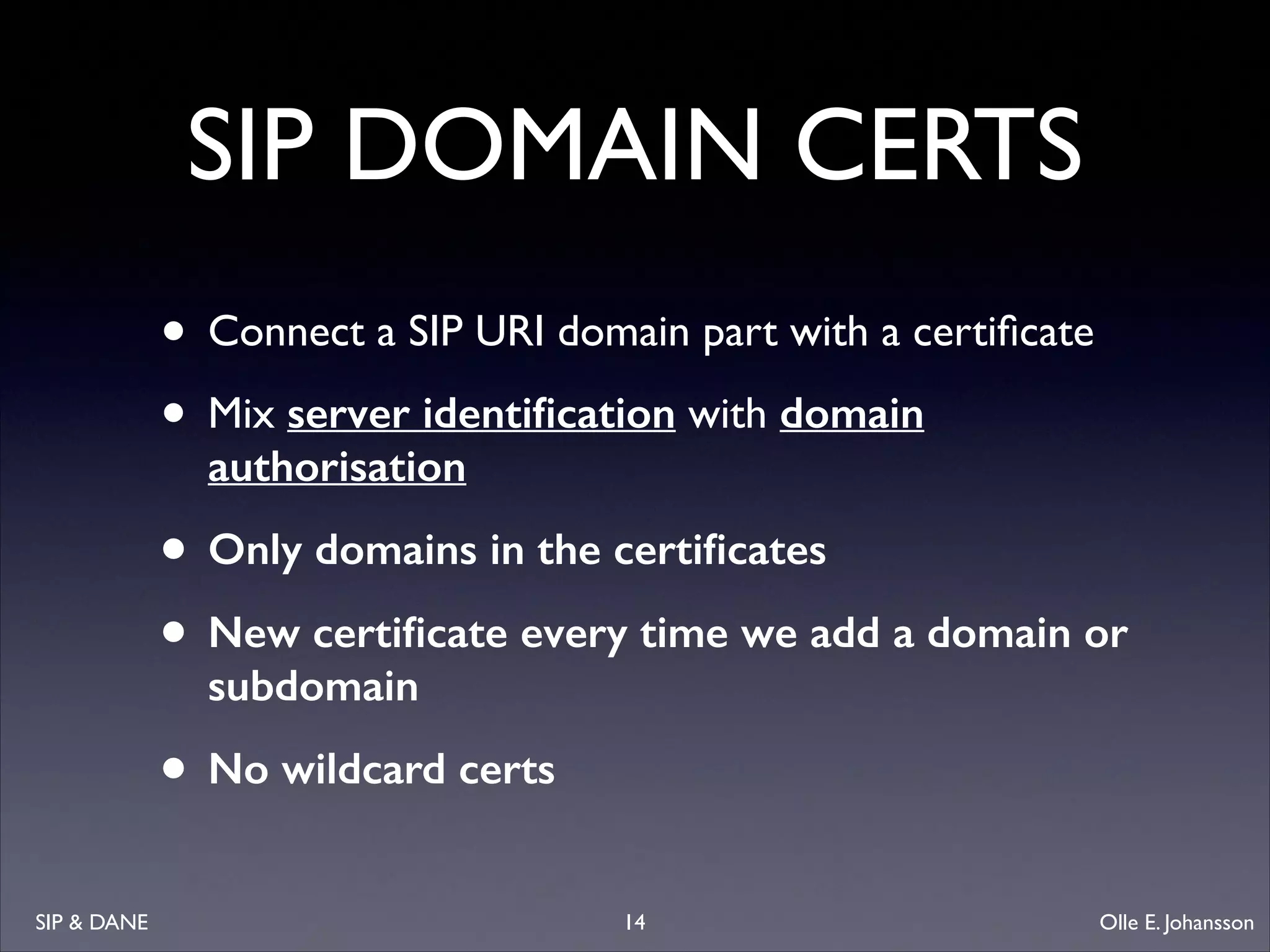 SIP DOMAIN CERTS
• Connect a SIP URI domain part with a certiﬁcate	

• Mix server identiﬁcation with domain
authorisation

• Only domains in the certiﬁcates
• New certiﬁcate every time we add a domain or
subdomain

• No wildcard certs
SIP  DANE

14

Olle E. Johansson

 