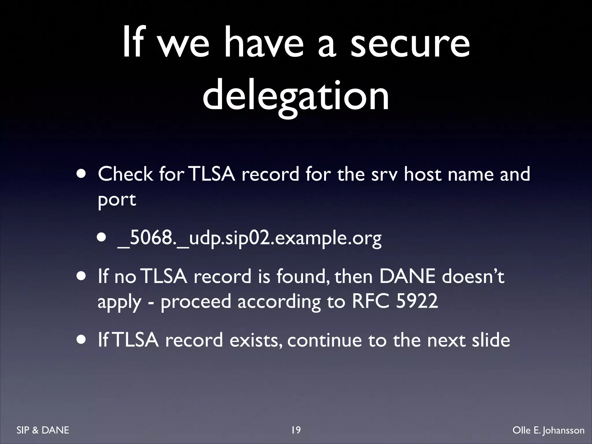 If we have a secure
delegation
• Check for TLSA record for the srv host name and
port	


• _5068._udp.sip02.example.org	


• If no TLSA record is found, then DANE doesn’t
apply - proceed according to RFC 5922	


• If TLSA record exists, continue to the next slide
SIP  DANE

19

Olle E. Johansson

 